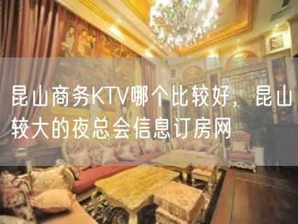 昆山商务KTV哪个比较好，昆山较大的夜总会信息订房网