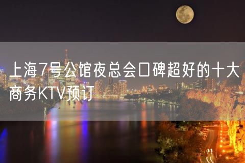 上海7号公馆夜总会口碑超好的十大商务KTV预订