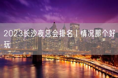 2023长沙夜总会排名丨情况那个好玩