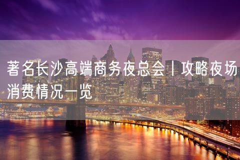 著名长沙高端商务夜总会丨攻略夜场消费情况一览