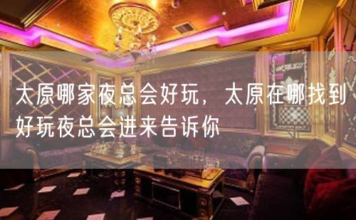 太原哪家夜总会好玩，太原在哪找到好玩夜总会进来告诉你