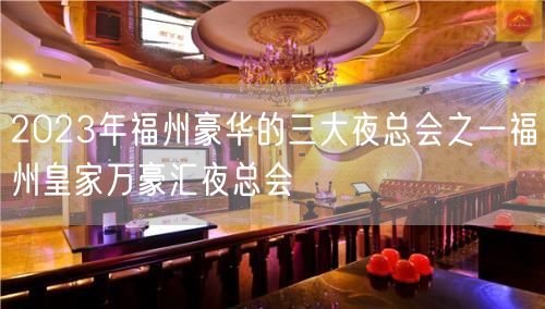 2023年福州豪华的三大夜总会之一福州皇家万豪汇夜总会