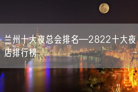 兰州十大夜总会排名—2822十大夜店排行榜