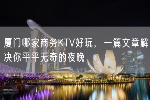 厦门哪家商务KTV好玩，一篇文章解决你平平无奇的夜晚