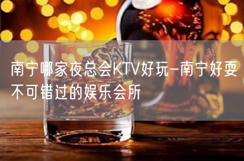 南宁哪家夜总会KTV好玩-南宁好耍不可错过的娱乐会所