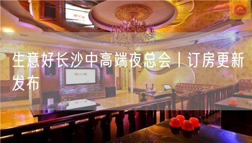 生意好长沙中高端夜总会丨订房更新发布