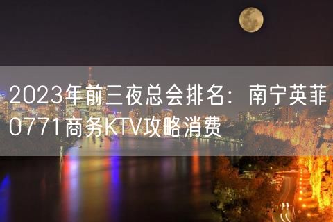 2023年前三夜总会排名：南宁英菲0771商务KTV攻略消费