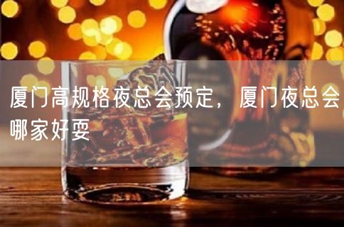 厦门高规格夜总会预定，厦门夜总会哪家好耍