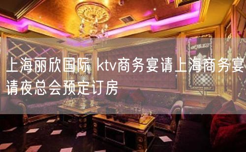 上海丽欣国际 ktv商务宴请上海商务宴请夜总会预定订房