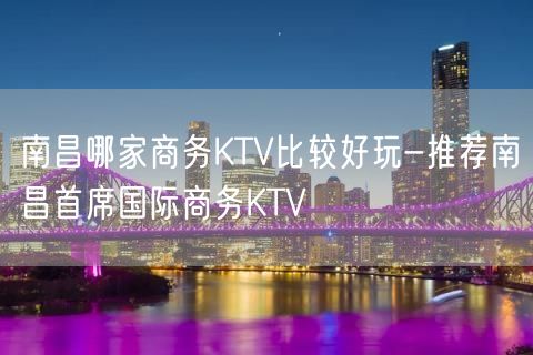南昌哪家商务KTV比较好玩-推荐南昌首席国际商务KTV