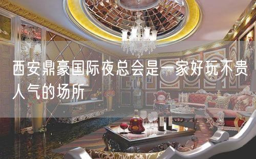西安鼎豪国际夜总会是一家好玩不贵人气的场所