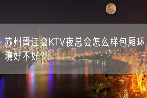 苏州胥江会KTV夜总会怎么样包厢环境好不好？