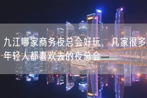 九江哪家商务夜总会好玩，几家很多年轻人都喜欢去的夜总会