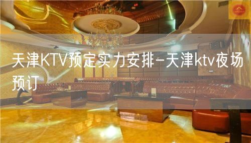 天津KTV预定实力安排-天津ktv夜场预订