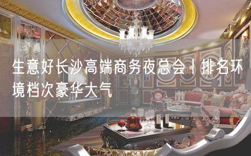 生意好长沙高端商务夜总会丨排名环境档次豪华大气