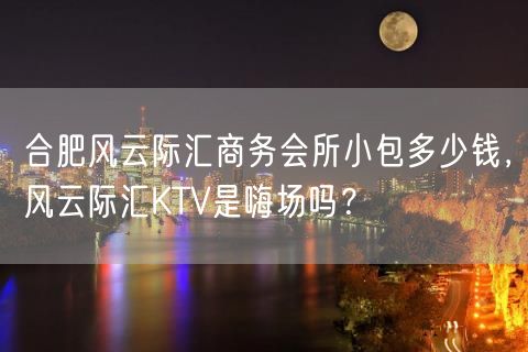 合肥风云际汇商务会所小包多少钱，风云际汇KTV是嗨场吗？