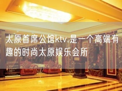 太原首席公馆ktv.是一个高端有趣的时尚太原娱乐会所