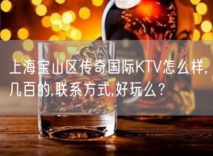 上海宝山区传奇国际KTV怎么样,几百的,联系方式,好玩么？