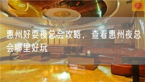 惠州好耍夜总会攻略，查看惠州夜总会哪里好玩