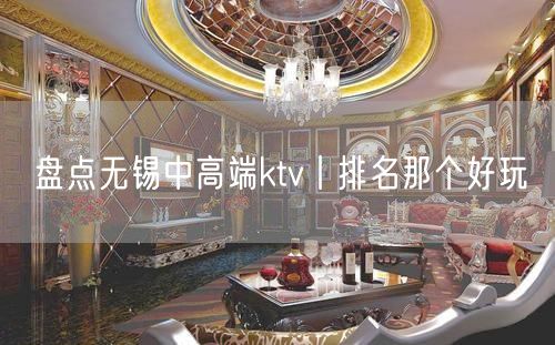 盘点无锡中高端ktv丨排名那个好玩
