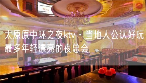 太原原中环之夜ktv·当地人公认好玩最多年轻漂亮的夜总会