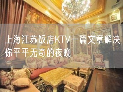 上海江苏饭店KTV一篇文章解决你平平无奇的夜晚