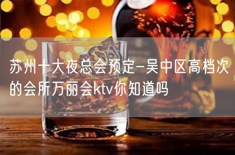 苏州十大夜总会预定-吴中区高档次的会所万丽会ktv你知道吗