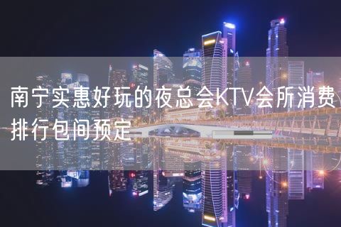 南宁实惠好玩的夜总会KTV会所消费排行包间预定