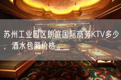 苏州工业园区朗庭国际商务KTV多少，酒水包厢价格。