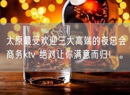 太原最受欢迎三大高端的夜总会商务ktv 绝对让你满意而归！。