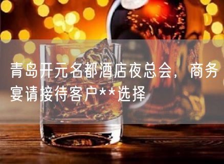 青岛开元名都酒店夜总会，商务宴请接待客户**选择