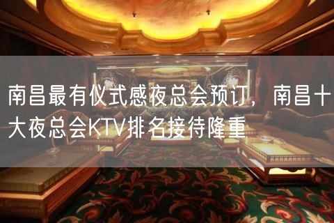 南昌最有仪式感夜总会预订，南昌十大夜总会KTV排名接待隆重