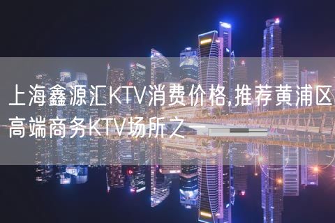 上海鑫源汇KTV消费价格,推荐黄浦区高端商务KTV场所之一