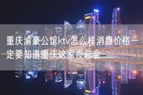重庆渝豪公馆ktv怎么样消费价格一定要知道重庆这家夜总会
