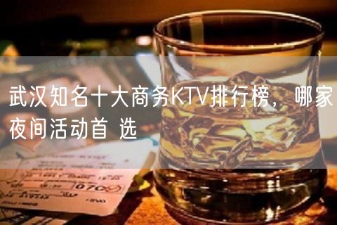 武汉知名十大商务KTV排行榜，哪家夜间活动首 选