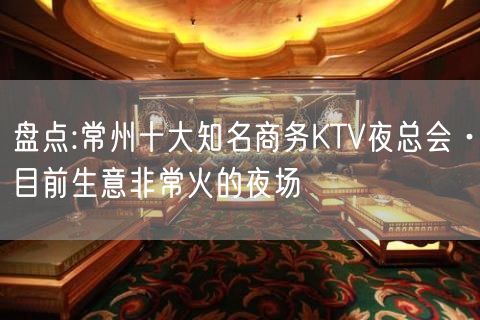 盘点:常州十大知名商务KTV夜总会·目前生意非常火的夜场