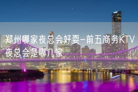 郑州哪家夜总会好耍-前五商务KTV夜总会是哪几家