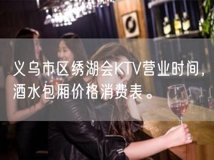 义乌市区绣湖会KTV营业时间，酒水包厢价格消费表。