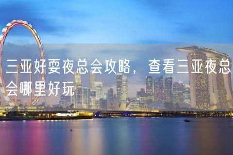 三亚好耍夜总会攻略，查看三亚夜总会哪里好玩