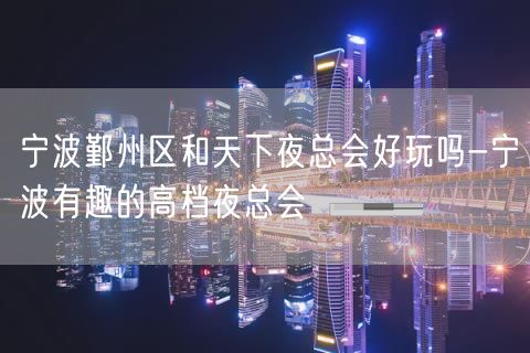 宁波鄞州区和天下夜总会好玩吗-宁波有趣的高档夜总会