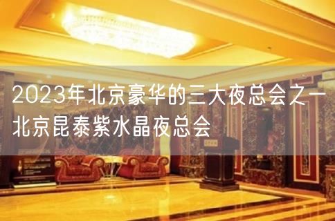 2023年北京豪华的三大夜总会之一北京昆泰紫水晶夜总会