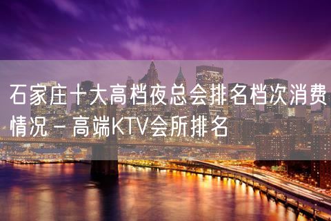 石家庄十大高档夜总会排名档次消费情况－高端KTV会所排名