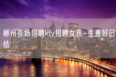 郴州夜场招聘ktv招聘女孩-生意好日结