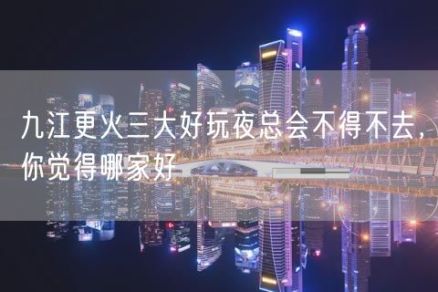 九江更火三大好玩夜总会不得不去，你觉得哪家好