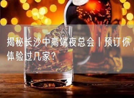 揭秘长沙中高端夜总会丨预订你体验过几家？