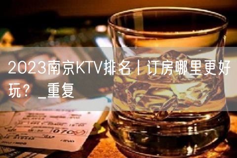 2023南京KTV排名丨订房哪里更好玩？_重复