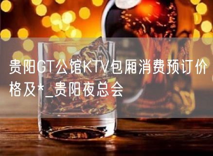 贵阳GT公馆KTV包厢消费预订价格及*_贵阳夜总会