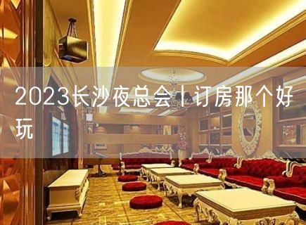 2023长沙夜总会丨订房那个好玩