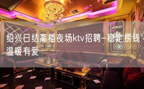 绍兴日结高档夜场ktv招聘-稳定捞钱温暖有爱