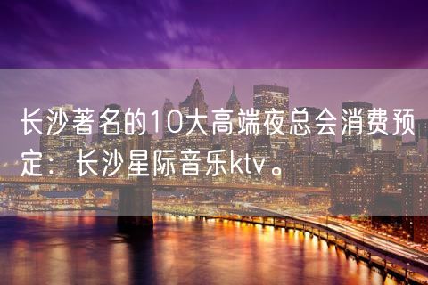 长沙著名的10大高端夜总会消费预定：长沙星际音乐ktv。